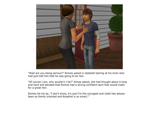 “Wait are you being serious?” Romeo asked in disbelief staring at his mom who
had just told him that he was going to be heir.

“Of course I am, why wouldn't I be?” Aimee asked, she had thought about it long
and hard and decided that Romeo had a strong confident spirt that would make
for a great heir.

Romeo bit his lip, “I don't know, it's just I'm the youngest and Juliet has always
been so family oriented and Rosaline is so smart.”
 