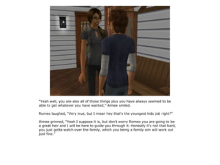 “Yeah well, you are also all of those things plus you have always seemed to be
able to get whatever you have wanted,” Aimee smiled.

Romeo laughed, “Very true, but I mean hey that's the youngest kids job right?”

Aimee grinned, “Yeah I suppose it is, but don't worry Romeo you are going to be
a great heir and I will be here to guide you through it. Honestly it's not that hard,
you just gotta watch over the family, which you being a family sim will work out
just fine.”
 