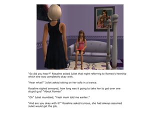 “So did you hear?” Rosaline asked Juliet that night referring to Romeo's heirship
which she was completely okay with.

“Hear what?” Juliet asked sitting on her sofa in a trance.

Rosaline sighed annoyed, how long was it going to take her to get over one
stupid guy? “About Romeo”

“Oh” Juliet mumbled, “Yeah mom told me earlier.”

“And are you okay with it?” Rosaline asked curious, she had always assumed
Juliet would get the job.
 