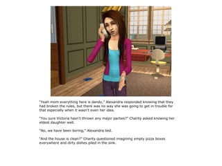 “Yeah mom everything here is dandy,” Alexandra responded knowing that they
had broken the rules, but there was no way she was going to get in trouble for
that especially when it wasn't even her idea.

“You sure Victoria hasn't thrown any major parties?” Charity asked knowing her
eldest daughter well.

“No, we have been boring,” Alexandra lied.

“And the house is clean?” Charity questioned imagining empty pizza boxes
everywhere and dirty dishes piled in the sink.
 