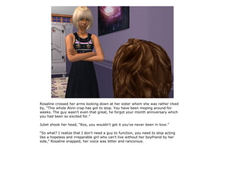 Rosaline crossed her arms looking down at her sister whom she was rather irked
by, “This whole Alvin crap has got to stop. You have been moping around for
weeks. The guy wasn't even that great, he forgot your month anniversary which
you had been so excited for.”

Juliet shook her head, “Ros, you wouldn't get it you've never been in love.”

“So what? I realize that I don't need a guy to function, you need to stop acting
like a hopeless and irreparable girl who can't live without her boyfriend by her
side,” Rosaline snapped, her voice was bitter and rancorous.
 