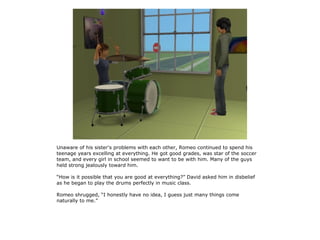 Unaware of his sister's problems with each other, Romeo continued to spend his
teenage years excelling at everything. He got good grades, was star of the soccer
team, and every girl in school seemed to want to be with him. Many of the guys
held strong jealously toward him.

“How is it possible that you are good at everything?” David asked him in disbelief
as he began to play the drums perfectly in music class.

Romeo shrugged, “I honestly have no idea, I guess just many things come
naturally to me.”
 