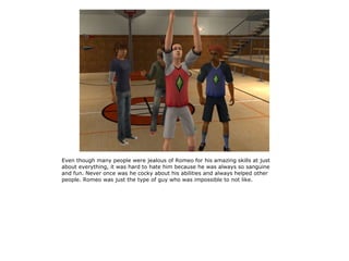 Even though many people were jealous of Romeo for his amazing skills at just
about everything, it was hard to hate him because he was always so sanguine
and fun. Never once was he cocky about his abilities and always helped other
people. Romeo was just the type of guy who was impossible to not like.
 