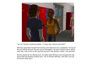 “Uh no,” Romeo muttered quietly, “I mean like a future and stuff.”

Whitney separated herself from Romeo and stared at him is disbelief, “A future?
Are you being serious? Romeo we are teenagers, we don't need to worry about
that now, now come on let's go fool around in the janitors closet.” she grinned.

Romeo stared at her feeling hurt, he really liked Whitney and thought she was
more than the typical romance sim, “Uh no thanks Whitney, why don't you go
find some other guy.”
 