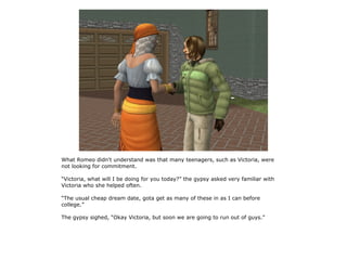 What Romeo didn't understand was that many teenagers, such as Victoria, were
not looking for commitment.

“Victoria, what will I be doing for you today?” the gypsy asked very familiar with
Victoria who she helped often.

“The usual cheap dream date, gota get as many of these in as I can before
college.”

The gypsy sighed, “Okay Victoria, but soon we are going to run out of guys.”
 