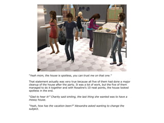 “Yeah mom, the house is spotless, you can trust me on that one.”

That statement actually was very true because all five of them had done a major
cleanup of the house after the party. It was a lot of work, but the five of them
managed to do it together and with Rosaline's 10 neat points, the house looked
spotless in the end.

“Glad to hear it!” Charity said smiling, the last thing she wanted was to have a
messy house.

“Yeah, how has the vacation been?” Alexandra asked wanting to change the
subject.
 