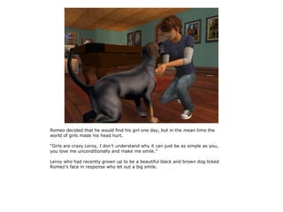 Romeo decided that he would find his girl one day, but in the mean time the
world of girls made his head hurt.

“Girls are crazy Leroy, I don't understand why it can just be as simple as you,
you love me unconditionally and make me smile.”

Leroy who had recently grown up to be a beautiful black and brown dog licked
Romeo's face in response who let out a big smile.
 