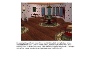 On a completely different note, Aimee and Weldon, both being fortune sims,
decided to finally open up their first business, something that they have been
wanting to do for a very long time. They opened up Loving Game Shack complete
with all the typical board and card games anyone could think off.
 