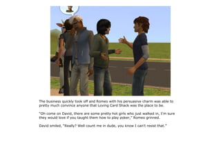 The business quickly took off and Romeo with his persuasive charm was able to
pretty much convince anyone that Loving Card Shack was the place to be.

“Oh come on David, there are some pretty hot girls who just walked in, I'm sure
they would love if you taught them how to play poker,” Romeo grinned.

David smiled, “Really? Well count me in dude, you know I can't resist that.”
 