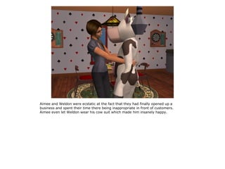 Aimee and Weldon were ecstatic at the fact that they had finally opened up a
business and spent their time there being inappropriate in front of customers.
Aimee even let Weldon wear his cow suit which made him insanely happy.
 