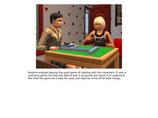 Rosaline enjoyed playing the quiet game of mahong with the customers. It was a
confusing game, but she was able to pick it up quickly and teach it to customers.
She liked the game as it kept her busy and kept her mind off of other things.
 