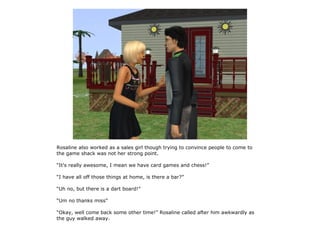 Rosaline also worked as a sales girl though trying to convince people to come to
the game shack was not her strong point.

“It's really awesome, I mean we have card games and chess!”

“I have all off those things at home, is there a bar?”

“Uh no, but there is a dart board!”

“Um no thanks miss”

“Okay, well come back some other time!” Rosaline called after him awkwardly as
the guy walked away.
 