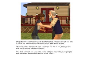 She just didn't have the selling skills that Romeo had, who soon enough was able
to dazzle just about any customer into buying a ticket within seconds.

“Mr. Smith with a man of such great knowledge and skill as you, I bet you can
wipe out all of those townies in no time!”

“You think so? Yeah, you know what you're right give me a ticket, I am going to
walk out of here with triple the amount of that ticket!”
 