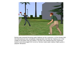 Romeo also enjoyed throwing water balloons at the customers, at first Aimee told
him that doing so was completely inappropriate (not that her making out in the
middle of the place was any better), but then she realized that the customers
loved it and encouraged him to do so. Romeo made water balloon fights quite a
popular attraction.
 