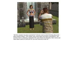 “Oh the vacation has been wonderful!” Charity cried excited thinking about the
past couple of days, “Your father and I have been just about everywhere. The
scenery here is amazing, especially the ruins those are beautiful. Don't worry we
have taken plenty of pictures for you and Victoria to look at.”
 