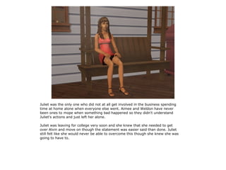 Juliet was the only one who did not at all get involved in the business spending
time at home alone when everyone else went. Aimee and Weldon have never
been ones to mope when something bad happened so they didn't understand
Juliet's actions and just left her alone.

Juliet was leaving for college very soon and she knew that she needed to get
over Alvin and move on though the statement was easier said than done. Juliet
still felt like she would never be able to overcome this though she knew she was
going to have to.
 
