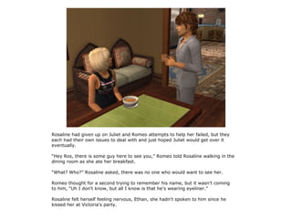 Rosaline had given up on Juliet and Romeo attempts to help her failed, but they
each had their own issues to deal with and just hoped Juliet would get over it
eventually.

“Hey Ros, there is some guy here to see you,” Romeo told Rosaline walking in the
dining room as she ate her breakfast.

“What? Who?” Rosaline asked, there was no one who would want to see her.

Romeo thought for a second trying to remember his name, but it wasn't coming
to him, “Uh I don't know, but all I know is that he's wearing eyeliner.”

Rosaline felt herself feeling nervous, Ethan, she hadn't spoken to him since he
kissed her at Victoria's party.
 