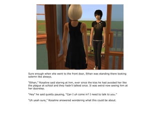 Sure enough when she went to the front door, Ethan was standing there looking
solemn like always.

“Ethan,” Rosaline said staring at him, ever since the kiss he had avoided her like
the plague at school and they hadn't talked once. It was weird now seeing him at
her doorstep.

“Hey” he said quietly pausing, “Can I uh come in? I need to talk to you.”

“Uh yeah sure,” Rosaline answered wondering what this could be about.
 