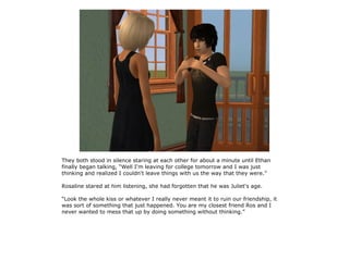 They both stood in silence staring at each other for about a minute until Ethan
finally began talking, “Well I'm leaving for college tomorrow and I was just
thinking and realized I couldn't leave things with us the way that they were.”

Rosaline stared at him listening, she had forgotten that he was Juliet's age.

“Look the whole kiss or whatever I really never meant it to ruin our friendship, it
was sort of something that just happened. You are my closest friend Ros and I
never wanted to mess that up by doing something without thinking.”
 