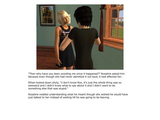 “Then why have you been avoiding me since it happened?” Rosaline asked him
because even though she had never admitted it out loud, it had affected her.

Ethan looked down shyly, “I don't know Ros, it's just the whole thing was so
awkward and I didn't know what to say about it and I didn't want to do
something else that was stupid.”

Rosaline nodded understanding what he meant though she wished he would have
just talked to her instead of waiting till he was going to be leaving.
 