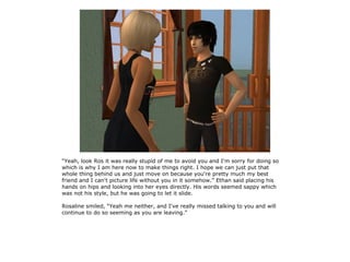 “Yeah, look Ros it was really stupid of me to avoid you and I'm sorry for doing so
which is why I am here now to make things right. I hope we can just put that
whole thing behind us and just move on because you're pretty much my best
friend and I can't picture life without you in it somehow.” Ethan said placing his
hands on hips and looking into her eyes directly. His words seemed sappy which
was not his style, but he was going to let it slide.

Rosaline smiled, “Yeah me neither, and I've really missed talking to you and will
continue to do so seeming as you are leaving.”
 
