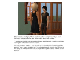 Ethan let out a small grin, “There is a thing called a telephone and you aren't
that much younger than me, you will be there before you know it.”

“I suppose so, though high school without you is gonna suck,” Rosaline muttered
wanting her college time to come sooner.

“You can handle it and like I said you will be out of that place soon enough.” he
paused, “Well I really gotta go, but I'm really glad we can put this stuff behind us
and move on and I promise to call you right when I get to college and tell you all
about it.”
 