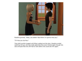 Rosaline grinned, “Okay, you better! Bye Ethan I'm gonna miss you.”

“I'll miss you too Ros.”

They both quickly hugged until Ethan walked out the door. Rosaline smiled
watching him go, she was really glad that they were friends again though she
was annoyed that she still had to wait before she could see him again.
 