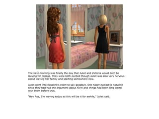The next morning was finally the day that Juliet and Victoria would both be
leaving for college. They were both excited though Juliet was also very nervous
about leaving her family and starting somewhere new.

Juliet went into Rosaline's room to say goodbye. She hadn't talked to Rosaline
since they had had the argument about Alvin and things had been long weird
with them before that.

“Hey Ros, I'm leaving today so this will be it for awhile,” Juliet said.
 