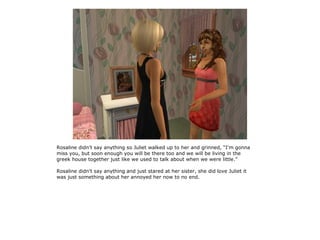 Rosaline didn't say anything so Juliet walked up to her and grinned, “I'm gonna
miss you, but soon enough you will be there too and we will be living in the
greek house together just like we used to talk about when we were little.”

Rosaline didn't say anything and just stared at her sister, she did love Juliet it
was just something about her annoyed her now to no end.
 