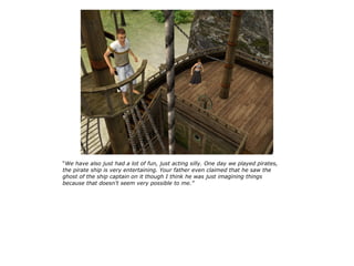 “We have also just had a lot of fun, just acting silly. One day we played pirates,
the pirate ship is very entertaining. Your father even claimed that he saw the
ghost of the ship captain on it though I think he was just imagining things
because that doesn't seem very possible to me.”
 
