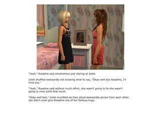 “Yeah,” Rosaline said emotionless just staring at Juliet.

Juliet shuffled awkwardly not knowing what to say, “Okay well bye Rosaline, I'll
miss you.”

“Yeah,” Rosaline said without much effort, she wasn't going to lie she wasn't
going to miss Juliet that much.

“Okay well bye,” Juliet mumbled as they stood awkwardly across from each other,
she didn't even give Rosaline one of her famous hugs.
 