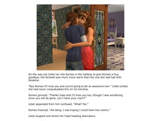 On the way out Juliet ran into Romeo in the hallway to give Romeo a hug
goodbye, the farewell was much more warm than the one she had had with
Rosaline.

“Bye Romeo I'll miss you and you're going to be an awesome heir.” Juliet smiled,
she had never congratulated him on his heirship.

Romeo grinned, “Thanks Jules and I'll miss you too, though I was wondering
since you will be gone, can I have your room?”

Juliet separated from him confused, “What? No.”

Romeo frowned, “Aw dang, I was hoping I could have two rooms.”

Juliet laughed and shook her head heading downstairs.
 