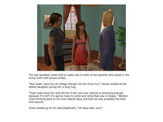 The last goodbye Juliet had to make was to both of her parents who stood in the
living room with proud smiles.

“Bye Juliet, have fun at college though not too much fun,” Aimee smiled at her
eldest daughter giving her a long hug.

“Yeah Jules have fun and tell me if the new cow mascot is annoying enough
because if it isn't I'm gonna have to come and whip that cow in shape.” Weldon
cried thinking back to his cow mascot days and how he was probably the best
one around.

Juliet looked up at her dad skeptically, “Uh okay dad, sure.”
 