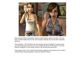 Over at the London household, Victoria called Charity before she left, who was
still in Twikkii Island due to her work project needing more time than originally
planned.

“Bye sweetie, I can't believe you are actually going to college! I'm gonna miss
you and make sure you focus on your studies as much as having fun,” Charity
told her daughter on the verge of tears, she wished she was there.

“Kay thanks mom, bye” Victoria said quickly hanging up the phone, she couldn't
handle these mushy goodbyes, she just wanted to leave.
 