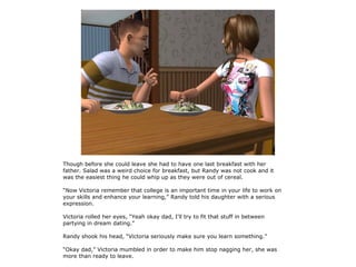 Though before she could leave she had to have one last breakfast with her
father. Salad was a weird choice for breakfast, but Randy was not cook and it
was the easiest thing he could whip up as they were out of cereal.

“Now Victoria remember that college is an important time in your life to work on
your skills and enhance your learning,” Randy told his daughter with a serious
expression.

Victoria rolled her eyes, “Yeah okay dad, I'll try to fit that stuff in between
partying in dream dating.”

Randy shook his head, “Victoria seriously make sure you learn something.”

“Okay dad,” Victoria mumbled in order to make him stop nagging her, she was
more than ready to leave.
 