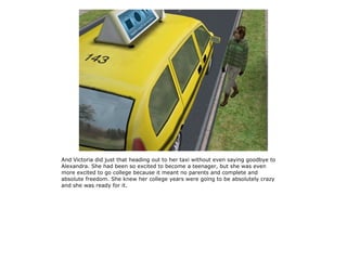 And Victoria did just that heading out to her taxi without even saying goodbye to
Alexandra. She had been so excited to become a teenager, but she was even
more excited to go college because it meant no parents and complete and
absolute freedom. She knew her college years were going to be absolutely crazy
and she was ready for it.
 