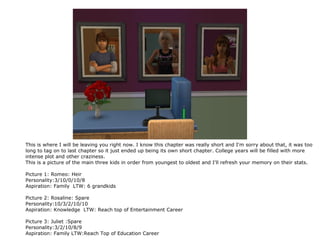 This is where I will be leaving you right now. I know this chapter was really short and I'm sorry about that, it was too
long to tag on to last chapter so it just ended up being its own short chapter. College years will be filled with more
intense plot and other craziness.
This is a picture of the main three kids in order from youngest to oldest and I'll refresh your memory on their stats.

Picture 1: Romeo: Heir
Personality:3/10/0/10/8
Aspiration: Family LTW: 6 grandkids

Picture 2: Rosaline: Spare
Personality:10/3/2/10/10
Aspiration: Knowledge LTW: Reach top of Entertainment Career

Picture 3: Juliet :Spare
Personality:3/2/10/8/9
Aspiration: Family LTW:Reach Top of Education Career
 