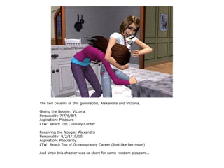 The two cousins of this generation, Alexandra and Victoria.

Giving the Noogie: Victoria
Personality:7/7/6/8/5
Aspiration: Pleasure
LTW: Reach Top Culinary Career

Receiving the Noogie: Alexandra
Personality: 8/2/1/10/10
Aspiration: Popularity
LTW: Reach Top of Oceanography Career (Just like her mom)

And since this chapter was so short for some random picspam...
 