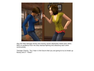 Also the fake teenage Aimee and Charity clones absolutely hated each other.
With no guidance from me they started fighting and attacking each other
continuously.

Teenage Charity: “So I hear in the future that you are going to try to break up
Randy and I!” *Poke*
 