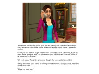 “Wow mom that sounds great, glad you are having fun. I defiantly want to go
there sometime, plus I hear there is like cool voodoo magic there,” Alexandra
smiled.

Charity let out a small laugh, “Well I don't know about that Alexandra, but it is a
place worth going to. Now can you remind your sister for me that she needs to
be preparing for college.”

“Uh yeah sure,” Alexandra answered though she knew Victoria wouldn't.

“Okay remember your father is coming home tomorrow, love you guys, keep the
house clean bye.”

“Okay bye love you.”
 
