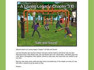 Welcome back to A Loving Legacy! Chapter 3.10 Safe and Sound!

Last time Rosaline got married to Ronan had twins named Cadence and Dorian who she later
discovered were in fact Ethan's kids. Zoe and Romeo had a son named Beau, and Reese grew into
a kid. Back in Strangetown Olive Spector refused to help Layla, and Layla knew she needed to get
out soon.

Also you may notice some outfit and other minor inconsistencies in this chapter as most of it was
shot after a rebuild so just be away of that.

Present...
 