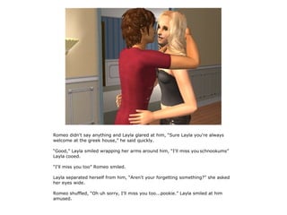 Romeo didn't say anything and Layla glared at him, “Sure Layla you're always
welcome at the greek house,” he said quickly.

“Good,” Layla smiled wrapping her arms around him, “I'll miss you schnookums”
Layla cooed.

“I'll miss you too” Romeo smiled.

Layla separated herself from him, “Aren't your forgetting something?” she asked
her eyes wide.

Romeo shuffled, “Oh uh sorry, I'll miss you too...pookie.” Layla smiled at him
amused.
 