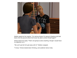 Weldon glared at her angrily, “I'm serious Aimee I'm going to freaking nail that
llama into the ground where he'll never be able to show himself again!”

Aimee shook her head, “That's not going to solve anything, though I would have
no objection to it.”

“We can't just let him get away with it!” Weldon snapped.

“I know,” Aimee looked down thinking, and suddenly had an idea.
 