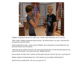 “Weldon I'm going to go see him right now,” Aimee cried raising her arms in the air.

“Wait, what?” Weldon asked then grew serious, “No Aimee there is no way in hell that you
are going to see that llama!”

Aimee widened her eyes, “Look I have to Weldon, this is personal it's not something I can
just wait and do over the phone.”

“Yeah but do you need to go now? You won't get there till like 5 in the morning! And can we
wait till a time where I can come with you!” Weldon told her.

Aimee shook her head, “No I need to do this alone and yes I have to go now, I just have to.”

Weldon sighed not thrilled about this, “Fine Aimee, but you better kill that llama!”

Aimee let out a small smile, “Oh you can count on it!”
 