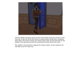 Just like Weldon had said, Aimee arrived at Sim State University around 5 in the
morning. It was one of the few times on campus where things were completely
dead silent. She wasn't exactly sure where Corey lived, but she assumed he had
stayed in the same dorms and she remembered exactly where they were.

She walked in the dormitory snapping her fingers angrily, all she wanted to do
was blow up at him right now.
 