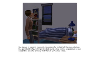 She barged in his dorm room with no problem for he had left the door unlocked.
She glared at the figure lying in the bed sound asleep looking so peaceful, he sure
wouldn't be peaceful for long, “Get the hell up!” Aimee yelled.
 