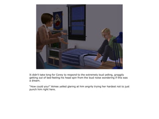 It didn't take long for Corey to respond to the extremely loud yelling, groggily
getting out of bed feeling his head spin from the loud noise wondering if this was
a dream.

“How could you!” Aimee yelled glaring at him angrily trying her hardest not to just
punch him right here.
 
