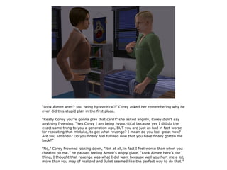 “Look Aimee aren't you being hypocritical?” Corey asked her remembering why he
even did this stupid plan in the first place.

“Really Corey you're gonna play that card?” she asked angrily, Corey didn't say
anything frowning, “Yes Corey I am being hypocritical because yes I did do the
exact same thing to you a generation ago, BUT you are just as bad in fact worse
for repeating that mistake, to get what revenge? I mean do you feel great now?
Are you satisfied? Do you finally feel fulfilled now that you have finally gotten me
back?”

“No,” Corey frowned looking down, “Not at all, in fact I feel worse than when you
cheated on me.” he paused feeling Aimee's angry glare, “Look Aimee here's the
thing, I thought that revenge was what I did want because well you hurt me a lot,
more than you may of realized and Juliet seemed like the perfect way to do that.”
 