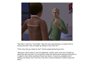 “But then I met her,” he smiled, “And she was well amazing, so sweet and so
loving and well I sort of ended up falling in love with her.”

“Then why did you cheat on her?” Aimee asked glowering at him.

“Because I don't know, it sort of happened, I didn't want it too but it ended up
being too late and look I'm not going to play the blame game because the point is
I regret it more than anything I have ever done. I know you probably don't
believe me Aimee, but I love her a lot and I will do whatever it takes to get her
back.”
 