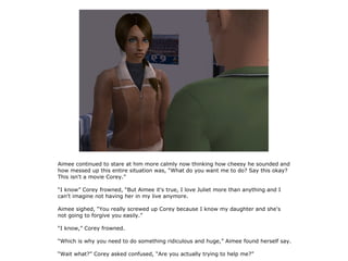 Aimee continued to stare at him more calmly now thinking how cheesy he sounded and
how messed up this entire situation was, “What do you want me to do? Say this okay?
This isn't a movie Corey.”

“I know” Corey frowned, “But Aimee it's true, I love Juliet more than anything and I
can't imagine not having her in my live anymore.

Aimee sighed, “You really screwed up Corey because I know my daughter and she's
not going to forgive you easily.”

“I know,” Corey frowned.

“Which is why you need to do something ridiculous and huge,” Aimee found herself say.

“Wait what?” Corey asked confused, “Are you actually trying to help me?”
 